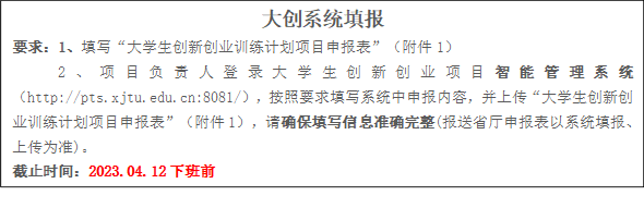 大创系统填报要求：1、填写“大学生创新创业训练计划项目申报表”（附件1）2、项目负责人登录大学生创新创业项目智能管理系统（//pts.crzbapp8.com:8081/），按照要求填写系统中申报内容，并上传“大学生创新创业训练计划项目申报表”（附件1），请确保填写信息准确完整(报送省厅申报表以系统填报、上传为准)。截止时间：2023.04.12下班前